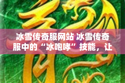 冰雪传奇服网站 冰雪传奇服中的“冰咆哮”技能，让你体验极致战斗快感！