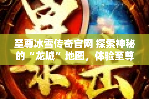 至尊冰雪传奇官网 探索神秘的“龙城”地图，体验至尊冰雪传奇的无尽乐趣