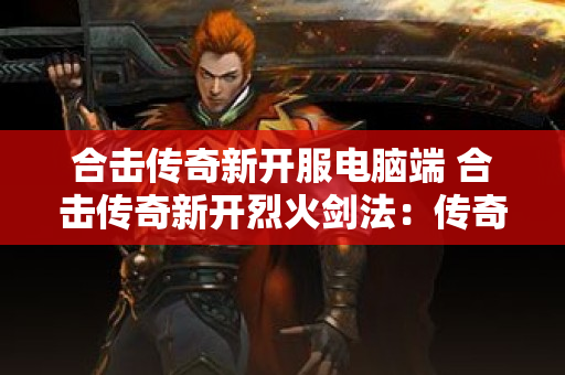 合击传奇新开服电脑端 合击传奇新开烈火剑法：传奇游戏中的终极技能-图1