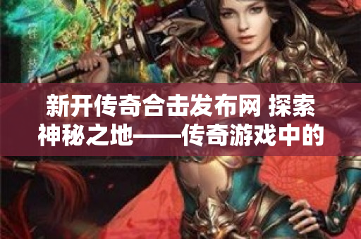 新开传奇合击发布网 探索神秘之地——传奇游戏中的“恶魔之谷”
