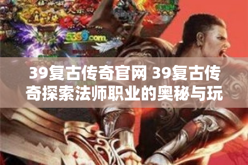 39复古传奇官网 39复古传奇探索法师职业的奥秘与玩法