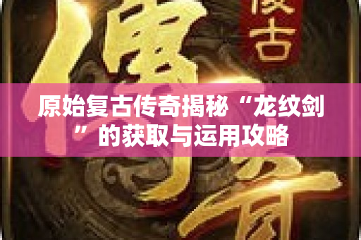 原始复古传奇揭秘“龙纹剑”的获取与运用攻略