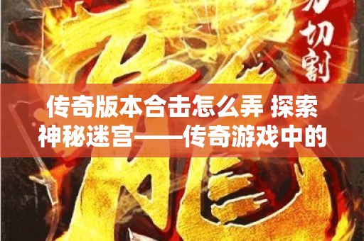 传奇版本合击怎么弄 探索神秘迷宫——传奇游戏中的“死亡沙漠”地图