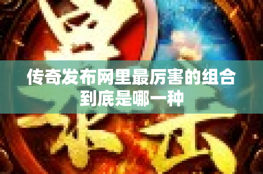 传奇发布网里最厉害的组合到底是哪一种-图1