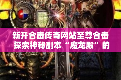 新开合击传奇网站至尊合击 探索神秘副本“魔龙殿”的传奇之旅