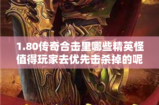1.80传奇合击里哪些精英怪值得玩家去优先击杀掉的呢