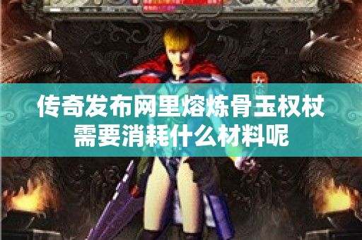 传奇发布网里熔炼骨玉权杖需要消耗什么材料呢-图1
